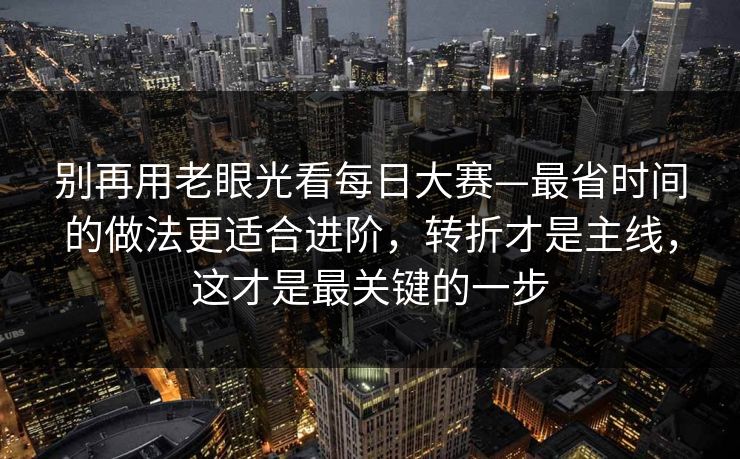 别再用老眼光看每日大赛—最省时间的做法更适合进阶,转折才是主线,这才是最关键的一步 别再用老眼光看每日大赛—最省时间的做法更适合进阶,转折才是主线,这才是最关键的一步