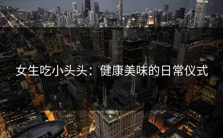 女生吃小头头:健康美味的日常仪式 女生吃小头头:健康美味的日常仪式