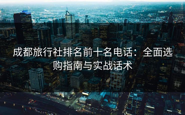 成都旅行社排名前十名电话：全面选购指南与实战话术