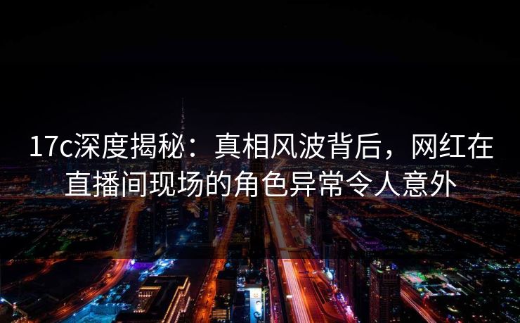 17c深度揭秘：真相风波背后，网红在直播间现场的角色异常令人意外