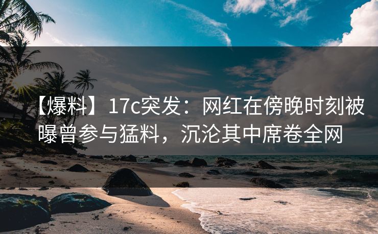 【爆料】17c突发：网红在傍晚时刻被曝曾参与猛料，沉沦其中席卷全网
