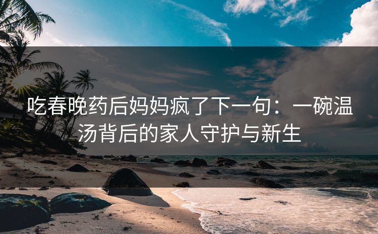 吃春晚药后妈妈疯了下一句：一碗温汤背后的家人守护与新生