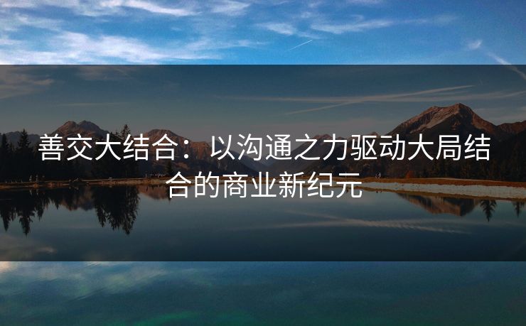 善交大结合:以沟通之力驱动大局结合的商业新纪元 善交大结合:以沟通之力驱动大局结合的商业新纪元