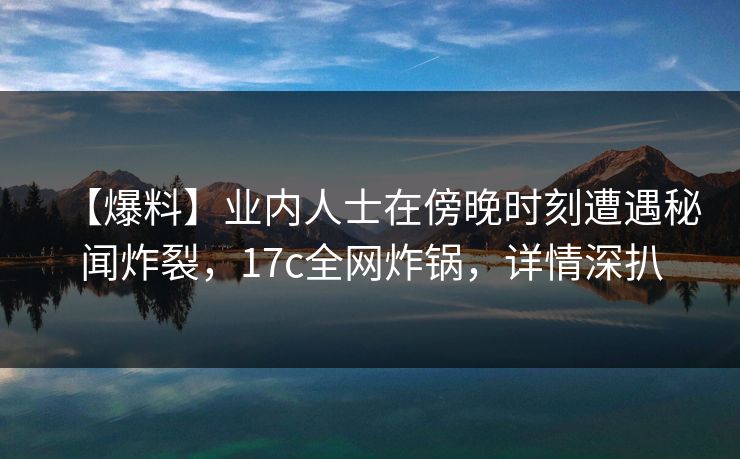 【爆料】业内人士在傍晚时刻遭遇秘闻炸裂,17c全网炸锅,详情深扒 【爆料】业内人士在傍晚时刻遭遇秘闻炸裂,17c全网炸锅,详情深扒