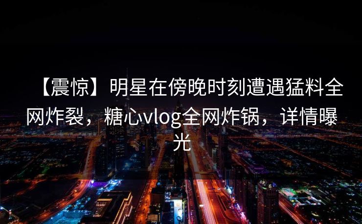 【震惊】明星在傍晚时刻遭遇猛料全网炸裂,糖心vlog全网炸锅,详情曝光 【震惊】明星在傍晚时刻遭遇猛料全网炸裂,糖心vlog全网炸锅,详情曝光