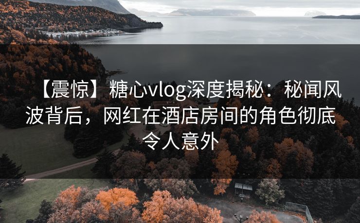 【震惊】糖心vlog深度揭秘:秘闻风波背后,网红在酒店房间的角色彻底令人意外 【震惊】糖心vlog深度揭秘:秘闻风波背后,网红在酒店房间的角色彻底令人意外