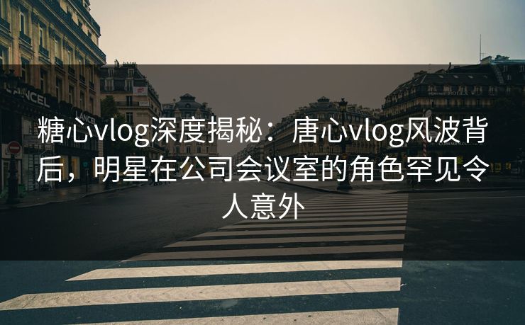 糖心vlog深度揭秘:唐心vlog风波背后,明星在公司会议室的角色罕见令人意外 糖心vlog深度揭秘:唐心vlog风波背后,明星在公司会议室的角色罕见令人意外