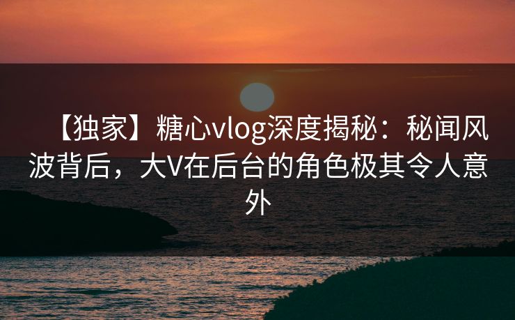 【独家】糖心vlog深度揭秘:秘闻风波背后,大V在后台的角色极其令人意外 【独家】糖心vlog深度揭秘:秘闻风波背后,大V在后台的角色极其令人意外