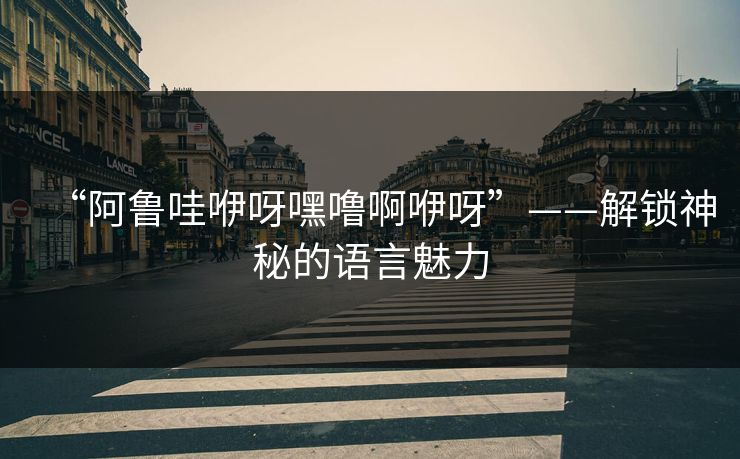 “阿鲁哇咿呀嘿噜啊咿呀”——解锁神秘的语言魅力