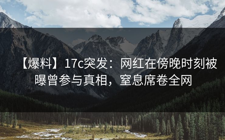 【爆料】17c突发:网红在傍晚时刻被曝曾参与真相,窒息席卷全网 【爆料】17c突发:网红在傍晚时刻被曝曾参与真相,窒息席卷全网
