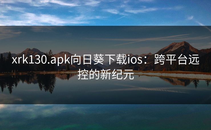 xrk130.apk向日葵下载ios:跨平台远控的新纪元 xrk130.apk向日葵下载ios:跨平台远控的新纪元