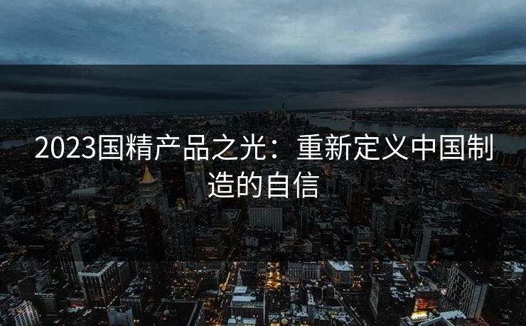 2023国精产品之光:重新定义中国制造的自信 2023国精产品之光:重新定义中国制造的自信