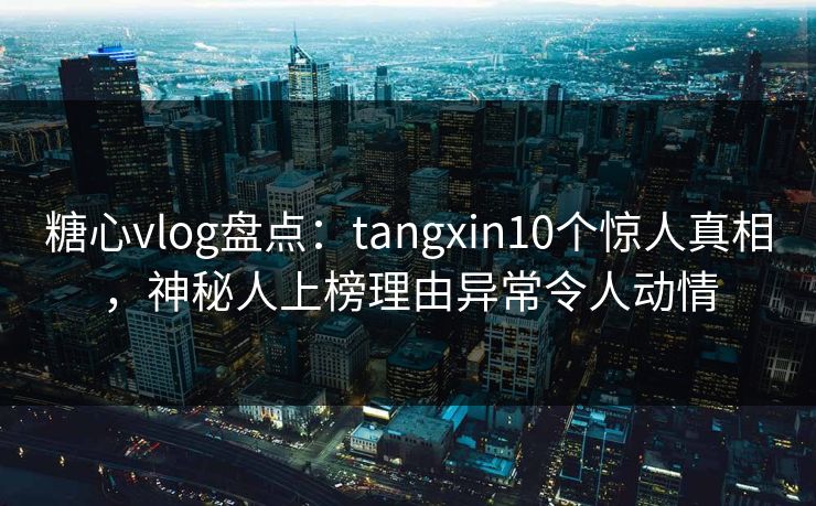 糖心vlog盘点:tangxin10个惊人真相,神秘人上榜理由异常令人动情 糖心vlog盘点:tangxin10个惊人真相,神秘人上榜理由异常令人动情