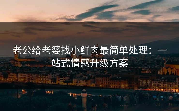 老公给老婆找小鲜肉最简单处理:一站式情感升级方案 老公给老婆找小鲜肉最简单处理:一站式情感升级方案
