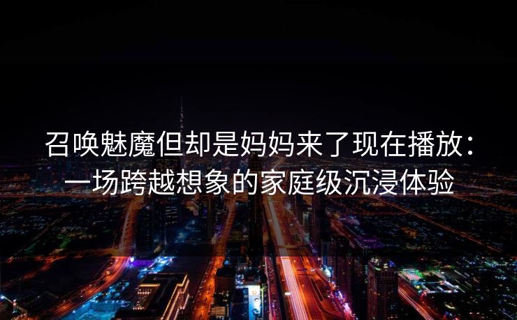 召唤魅魔但却是妈妈来了现在播放：一场跨越想象的家庭级沉浸体验