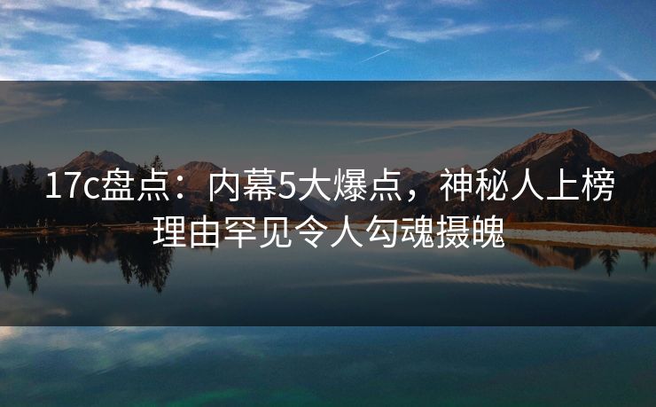 17c盘点:内幕5大爆点,神秘人上榜理由罕见令人勾魂摄魄 17c盘点:内幕5大爆点,神秘人上榜理由罕见令人勾魂摄魄