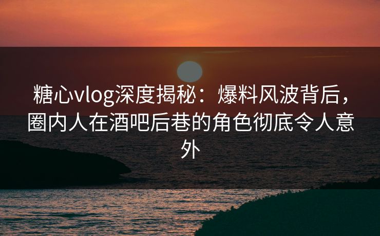 糖心vlog深度揭秘：爆料风波背后，圈内人在酒吧后巷的角色彻底令人意外
