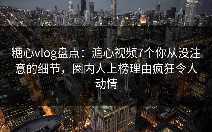 糖心vlog盘点：溏心视频7个你从没注意的细节，圈内人上榜理由疯狂令人动情