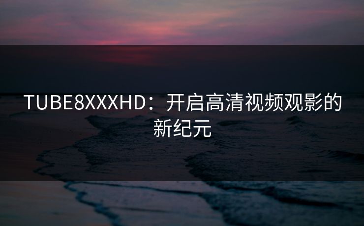 TUBE8XXXHD：开启高清视频观影的新纪元