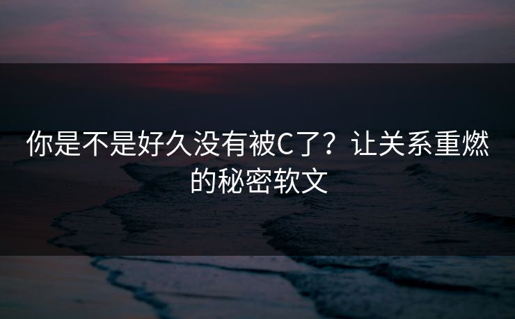 你是不是好久没有被C了?让关系重燃的秘密软文 你是不是好久没有被C了?让关系重燃的秘密软文