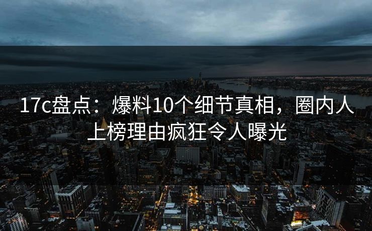 17c盘点:爆料10个细节真相,圈内人上榜理由疯狂令人曝光 17c盘点:爆料10个细节真相,圈内人上榜理由疯狂令人曝光