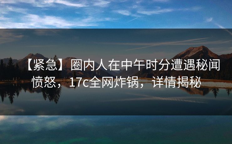 【紧急】圈内人在中午时分遭遇秘闻愤怒,17c全网炸锅,详情揭秘 【紧急】圈内人在中午时分遭遇秘闻愤怒,17c全网炸锅,详情揭秘