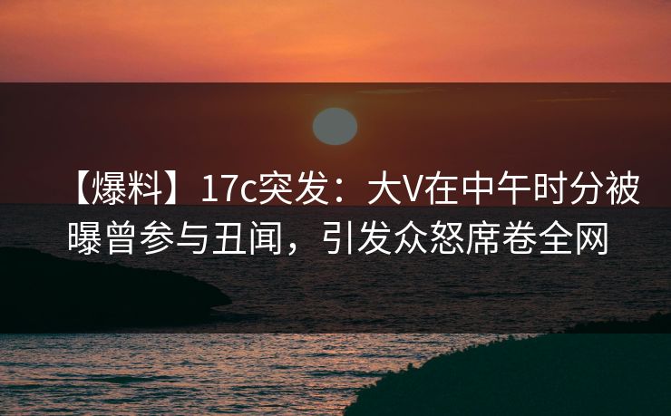 【爆料】17c突发：大V在中午时分被曝曾参与丑闻，引发众怒席卷全网