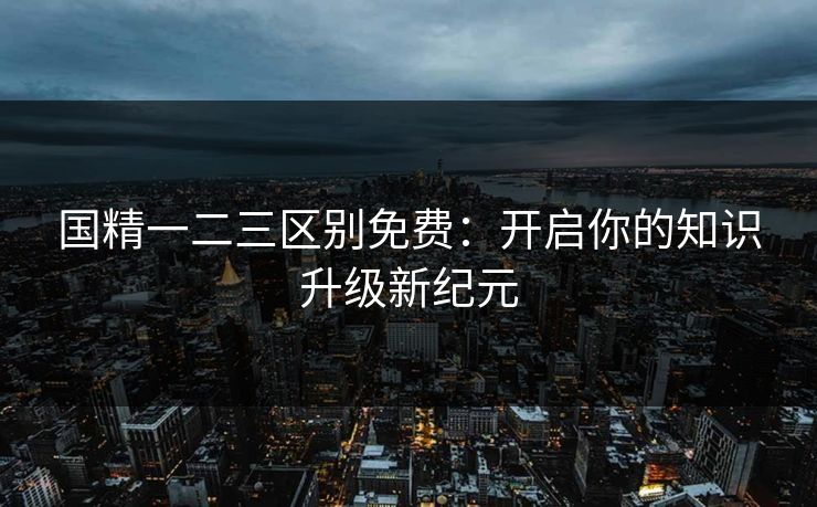 国精一二三区别免费：开启你的知识升级新纪元