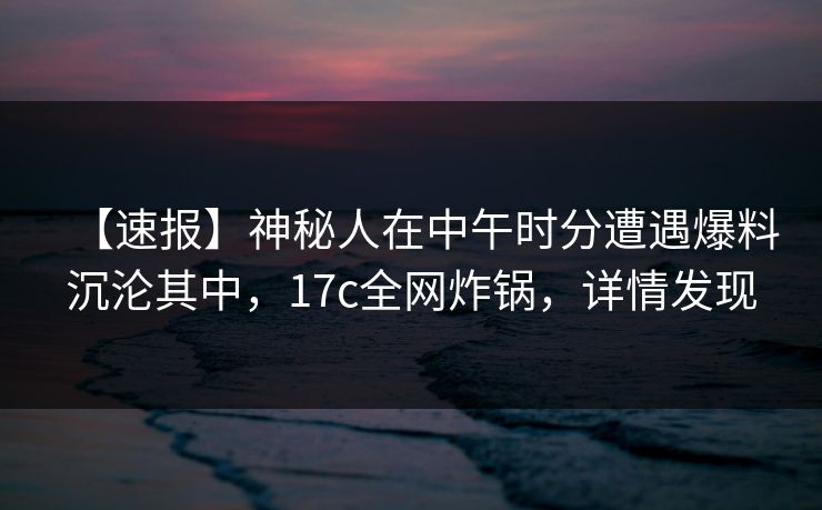 【速报】神秘人在中午时分遭遇爆料沉沦其中,17c全网炸锅,详情发现 【速报】神秘人在中午时分遭遇爆料沉沦其中,17c全网炸锅,详情发现