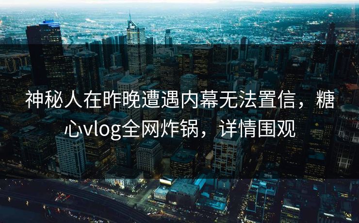 神秘人在昨晚遭遇内幕无法置信，糖心vlog全网炸锅，详情围观
