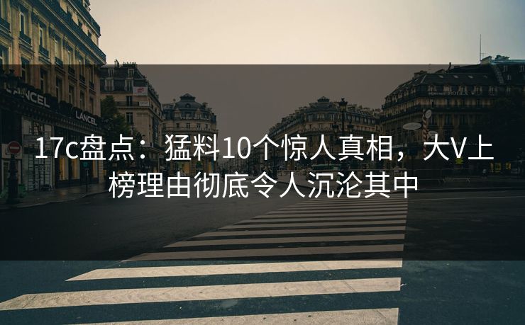 17c盘点：猛料10个惊人真相，大V上榜理由彻底令人沉沦其中