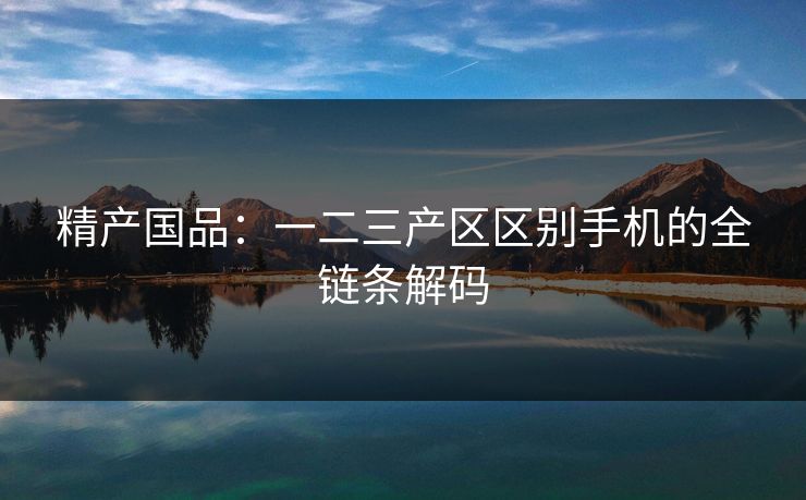 精产国品：一二三产区区别手机的全链条解码