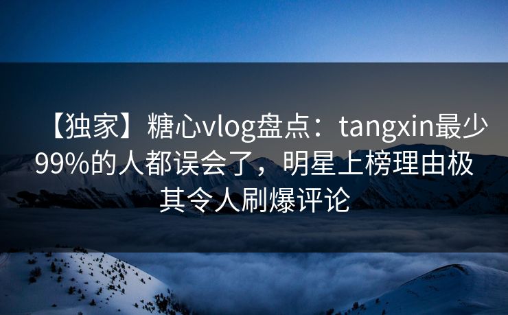 【独家】糖心vlog盘点：tangxin最少99%的人都误会了，明星上榜理由极其令人刷爆评论
