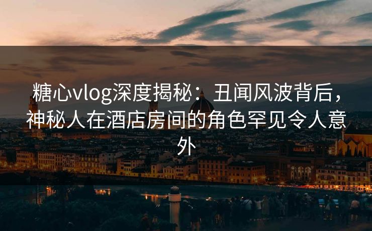 糖心vlog深度揭秘：丑闻风波背后，神秘人在酒店房间的角色罕见令人意外