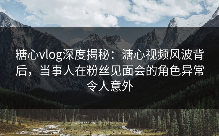 糖心vlog深度揭秘:溏心视频风波背后,当事人在粉丝见面会的角色异常令人意外 糖心vlog深度揭秘:溏心视频风波背后,当事人在粉丝见面会的角色异常令人意外