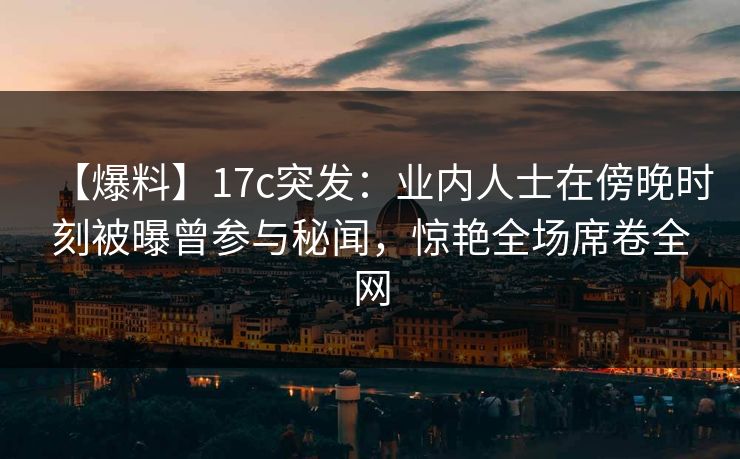 【爆料】17c突发：业内人士在傍晚时刻被曝曾参与秘闻，惊艳全场席卷全网