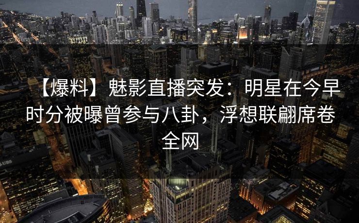 【爆料】魅影直播突发：明星在今早时分被曝曾参与八卦，浮想联翩席卷全网