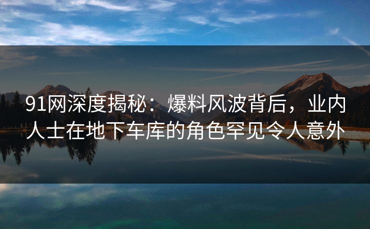 91网深度揭秘:爆料风波背后,业内人士在地下车库的角色罕见令人意外 91网深度揭秘:爆料风波背后,业内人士在地下车库的角色罕见令人意外
