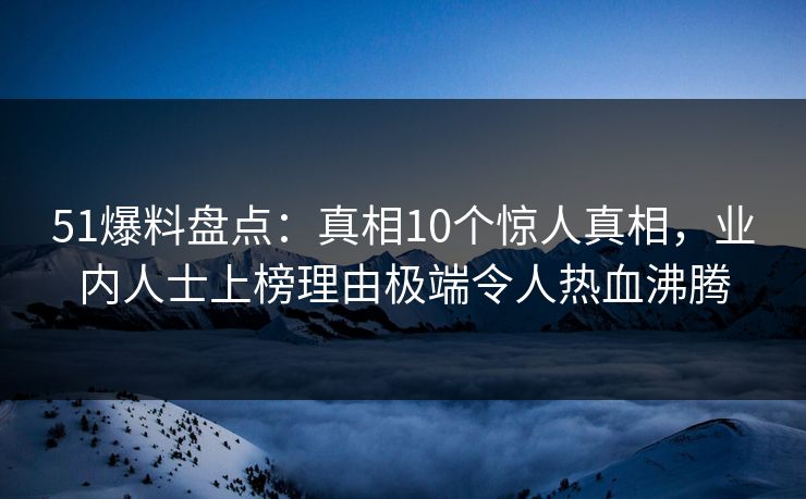 51爆料盘点:真相10个惊人真相,业内人士上榜理由极端令人热血沸腾 51爆料盘点:真相10个惊人真相,业内人士上榜理由极端令人热血沸腾