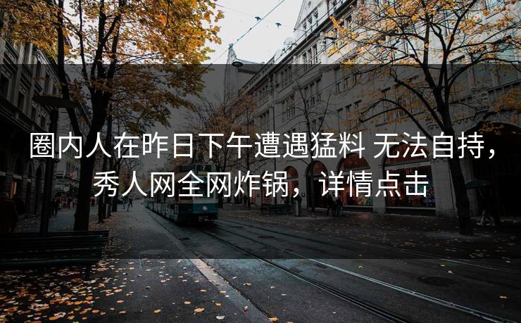 圈内人在昨日下午遭遇猛料 无法自持,秀人网全网炸锅,详情点击 圈内人在昨日下午遭遇猛料 无法自持,秀人网全网炸锅,详情点击