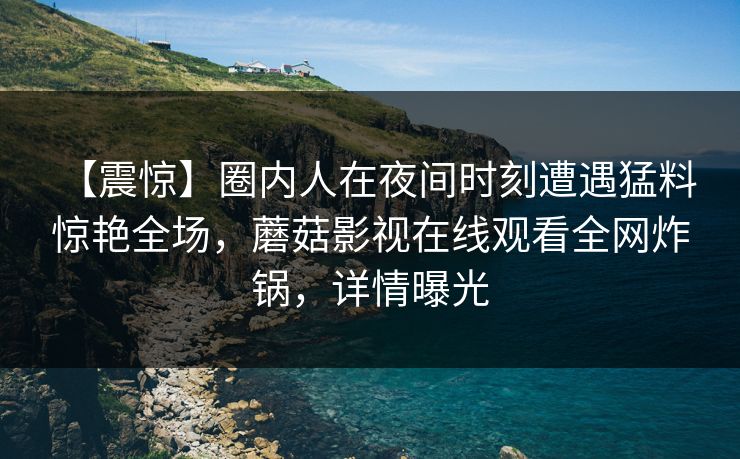【震惊】圈内人在夜间时刻遭遇猛料 惊艳全场，蘑菇影视在线观看全网炸锅，详情曝光