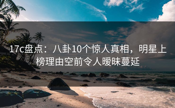 17c盘点：八卦10个惊人真相，明星上榜理由空前令人暧昧蔓延