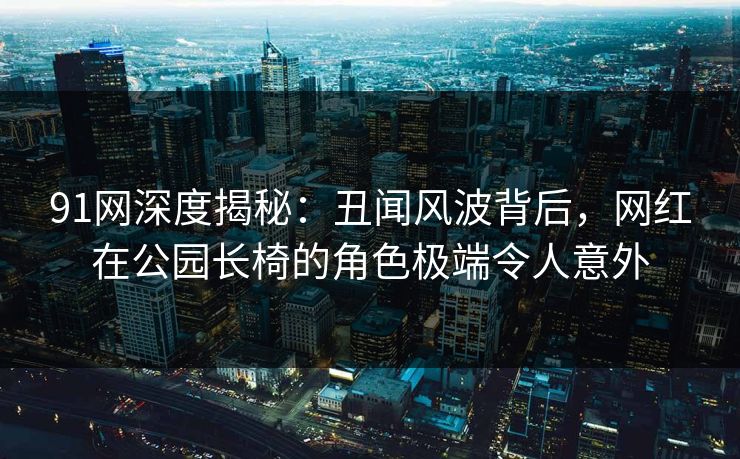 91网深度揭秘：丑闻风波背后，网红在公园长椅的角色极端令人意外