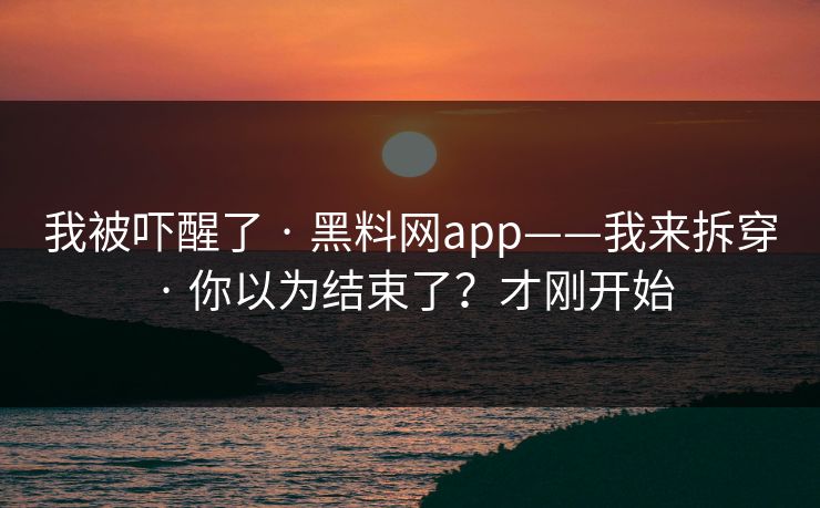 我被吓醒了 · 黑料网app——我来拆穿 · 你以为结束了?才刚开始 我被吓醒了 · 黑料网app——我来拆穿 · 你以为结束了?才刚开始