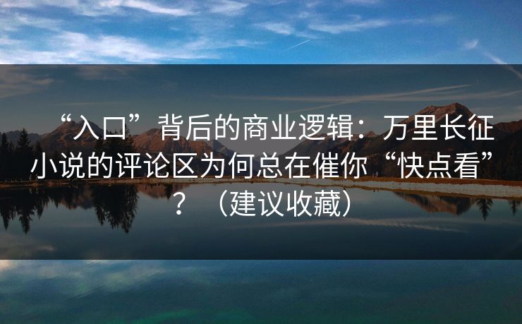 “入口”背后的商业逻辑：万里长征小说的评论区为何总在催你“快点看”？（建议收藏）
