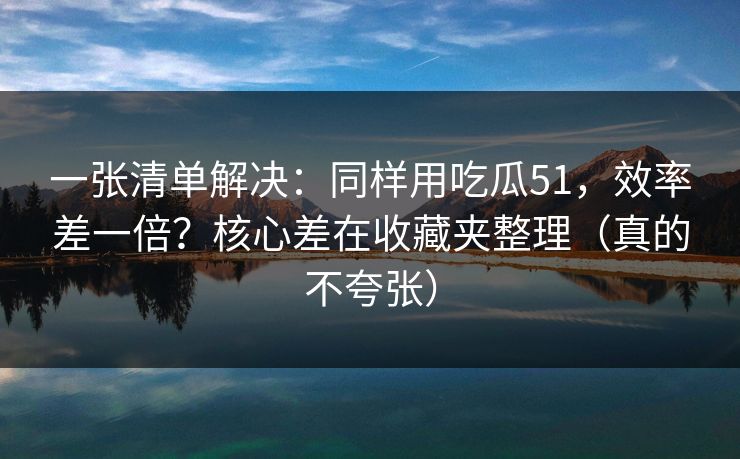 一张清单解决：同样用吃瓜51，效率差一倍？核心差在收藏夹整理（真的不夸张）