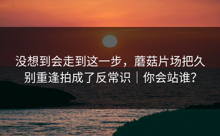 没想到会走到这一步，蘑菇片场把久别重逢拍成了反常识｜你会站谁？