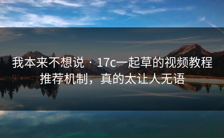 我本来不想说 · 17c一起草的视频教程推荐机制，真的太让人无语